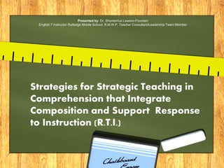Presented by: Dr. Shonterrius Lawson-Fountain
English 7 Instructor Rutledge Middle School, R.M.W.P. Teacher Consultant/Leadership Team Member
Strategies for Strategic Teaching in
Comprehension that Integrate
Composition and Support Response
to Instruction (R.T.I.)
 
