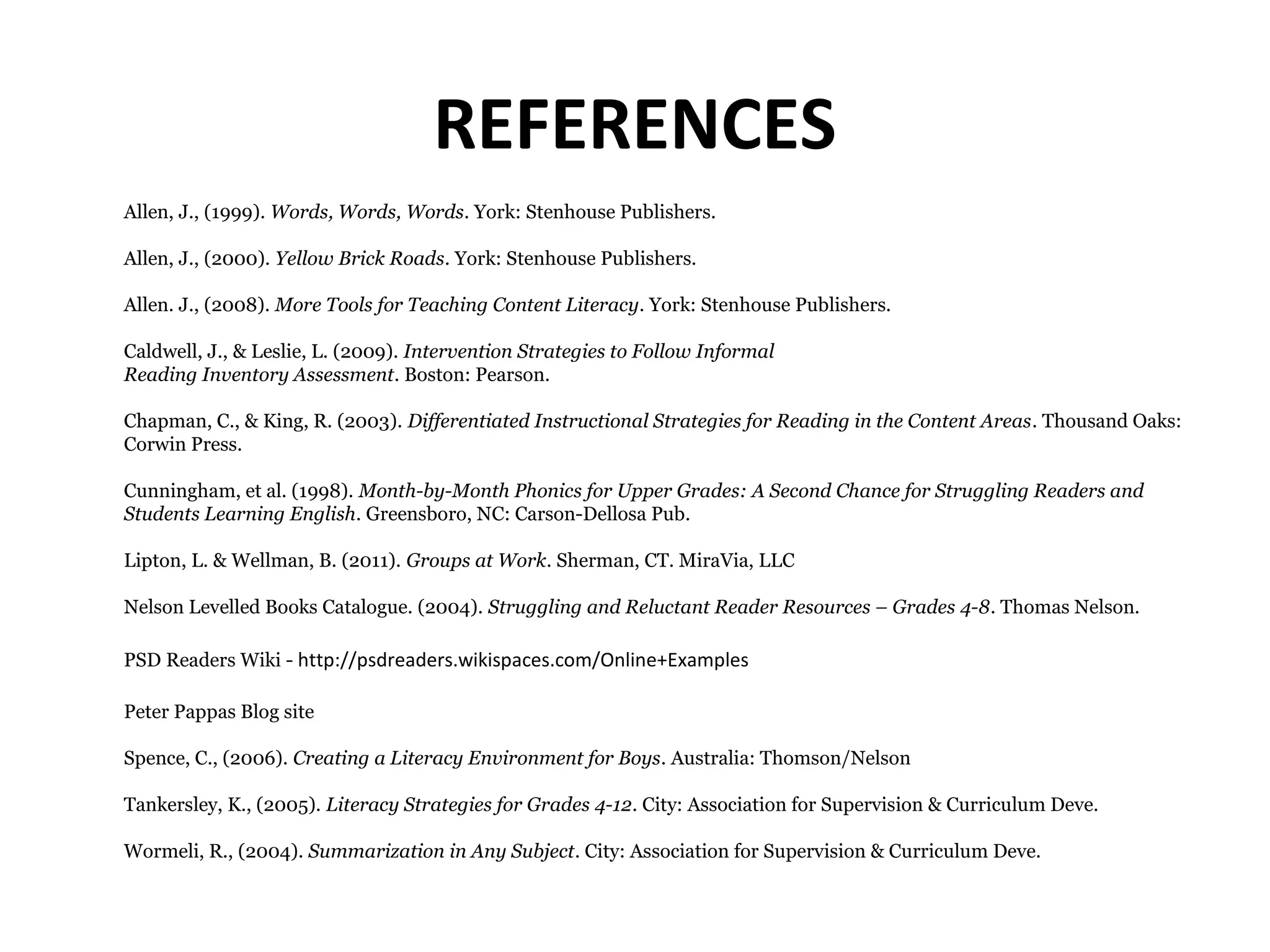REFERENCES
Allen, J., (1999). Words, Words, Words. York: Stenhouse Publishers.
Allen, J., (2000). Yellow Brick Roads. York: Stenhouse Publishers.
Allen. J., (2008). More Tools for Teaching Content Literacy. York: Stenhouse Publishers.
Caldwell, J., & Leslie, L. (2009). Intervention Strategies to Follow Informal
Reading Inventory Assessment. Boston: Pearson.
Chapman, C., & King, R. (2003). Differentiated Instructional Strategies for Reading in the Content Areas. Thousand Oaks:
Corwin Press.
Cunningham, et al. (1998). Month-by-Month Phonics for Upper Grades: A Second Chance for Struggling Readers and
Students Learning English. Greensboro, NC: Carson-Dellosa Pub.
Lipton, L. & Wellman, B. (2011). Groups at Work. Sherman, CT. MiraVia, LLC
Nelson Levelled Books Catalogue. (2004). Struggling and Reluctant Reader Resources – Grades 4-8. Thomas Nelson.
PSD Readers Wiki - http://psdreaders.wikispaces.com/Online+Examples
Peter Pappas Blog site
Spence, C., (2006). Creating a Literacy Environment for Boys. Australia: Thomson/Nelson
Tankersley, K., (2005). Literacy Strategies for Grades 4-12. City: Association for Supervision & Curriculum Deve.
Wormeli, R., (2004). Summarization in Any Subject. City: Association for Supervision & Curriculum Deve.
 