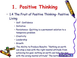 1. Positive Thinking 1.4 The Fruit of Positive Thinking- Positive Living Self  Confidence Initiative Persistence- Quitting is a permanent solution to a temporary problem Creativity Leadership Growth The Ability to Produce Results- “Nothing on earth can stop a man with the right mental attitude from achieving his goal; nothing on earth can help the man with the wrong mental attitude” The bottom line is that when you are a positive thinker, you are able to produce results. 