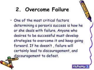 2. Overcome Failure One of the most critical factors determining a person’s success is how he or she deals with failure. Anyone who desires to be successful must develop strategies to overcome it and keep going forward. If he doesn’t , failure will certainly lead to discouragement, and discouragement to defeat. 