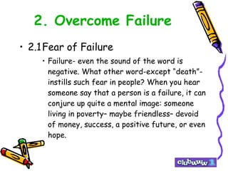 2. Overcome Failure 2.1 Fear of Failure Failure- even the sound of the word is negative. What other word-except “death”- instills such fear in people? When you hear someone say that a person is a failure, it can conjure up quite a mental image: someone living in poverty– maybe friendless– devoid of money, success, a positive future, or even hope.  