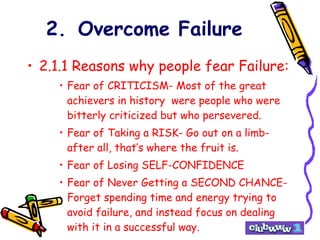 2. Overcome Failure 2.1.1 Reasons why people fear Failure: Fear of CRITICISM- Most of the great achievers in history  were people who were bitterly criticized but who persevered. Fear of Taking a RISK- Go out on a limb- after all, that’s where the fruit is. Fear of Losing SELF-CONFIDENCE Fear of Never Getting a SECOND CHANCE- Forget spending time and energy trying to avoid failure, and instead focus on dealing with it in a successful way. 