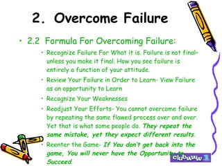 2. Overcome Failure 2.2  Formula For Overcoming Failure: Recognize Failure For What it is. Failure is not final– unless you make it final. How you see failure is entirely a function of your attitude. Review Your Failure in Order to Learn- View Failure as an opportunity to Learn Recognize Your Weaknesses Readjust Your Efforts- You cannot overcome failure by repeating the same flawed process over and over. Yet that is what some people do.  They repeat the same mistake, yet they expect different results . Reenter the Game-  If You don’t get back into the game, You will never have the Opportunity to Succeed . 
