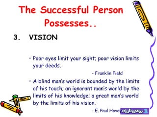 The Successful Person Possesses.. 3. VISION Poor eyes limit your sight; poor vision limits your deeds. - Franklin Field A blind man’s world is bounded by the limits of his touch; an ignorant man’s world by the limits of his knowledge; a great man’s world by the limits of his vision. - E. Paul Hovey 