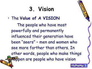 3. Vision The  Value of A VISION The people who have most powerfully and permanently influenced their generation have been “seers” – men and women who see more farther than others. In other words, people who make things happen are people who have vision   