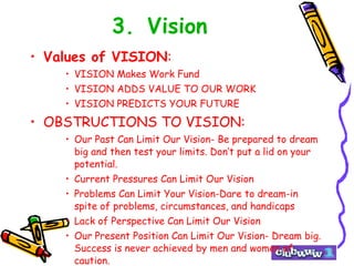 3. Vision Values of VISION : VISION Makes Work Fund VISION ADDS VALUE TO OUR WORK VISION PREDICTS YOUR FUTURE OBSTRUCTIONS TO VISION: Our Past Can Limit Our Vision- Be prepared to dream big and then test your limits. Don’t put a lid on your potential. Current Pressures Can Limit Our Vision Problems Can Limit Your Vision-Dare to dream-in spite of problems, circumstances, and handicaps Lack of Perspective Can Limit Our Vision Our Present Position Can Limit Our Vision- Dream big. Success is never achieved by men and women of caution. 