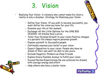 3.  Vision Realizing Your Vision- A visionary who cannot make his vision a reality is only a dreamer. Strategy for Realizing your Vision : Define Your Vision- If you wish to become successful, you must define the vision you have for your life Examine your life at the moment Exchange All the Little Options for the ONE BIG VISION- All dreams have a price. Tailor Your Personal Growth to your vision-Positive changes in a person’s life always require personal growth Expose yourself to Successful people Continually express your belief in your vision Expect Opposition to your vision- People who have no dream of their own won’t be able to see yours. Exclude Negative Thinkers as Close Friends Explore Every Possible Avenue to Fulfill your vision Exceed Normal Expectations-No one achieves his dreams with average energy and effort Help others who have a similar vision 