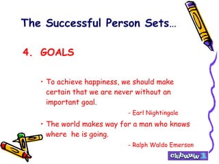 The Successful Person Sets … 4. GOALS To achieve happiness, we should make certain that we are never without an important goal. - Earl Nightingale The world makes way for a man who knows where  he is going. - Ralph Waldo Emerson 
