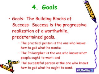 4. Goals Goals- The Building Blocks of Success- Success is the progressive realization of a worthwhile, predetermined goals.  The practical person is the one who knows how to get what he wants; The Philosopher is the one who knows what people ought to want; and The successful person is the one who knows how to get what he ought to want. 