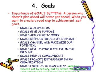 4. Goals Importance of GOALS SETTING: A person who doesn’t plan ahead will never get ahead. When you want to create a road map to achievement, set goals. GOALS MOTIVATE US GOALS GIVE US PURPOSE GOALS ADD VALUE TO WORK GOALS KEEP OUR PRIORITIES STRAIGHT GOALS CHANNEL AND MAXIMIZE OUR POTENTIAL GOALS GIVE US POWER TO LIVE IN THE PRESENT GOALS HELP US COMMUNICATE GOALS PROMOTE ENTHUSIASM IN AN ORGANIZATION GOALS FORCE US TO PLAN AHEAD-  Measure success, not by activity, but by output. When you set goals and periodically measure your progress, it naturally shifts your focus from activity to output . 