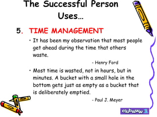 The Successful Person Uses… 5 . TIME MANAGEMENT It has been my observation that most people get ahead during the time that others waste. - Henry Ford Most time is wasted, not in hours, but in minutes. A bucket with a small hole in the bottom gets just as empty as a bucket that is deliberately emptied. - Paul J. Meyer 