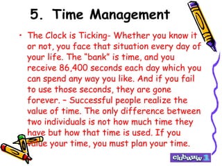 5. Time Management The Clock is Ticking- Whether you know it or not, you face that situation every day of your life. The “bank” is time, and you receive 86,400 seconds each day which you can spend any way you like. And if you fail to use those seconds, they are gone forever. – Successful people realize the value of time. The only difference between two individuals is not how much time they have but how that time is used. If you value your time, you must plan your time. 