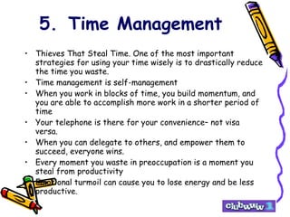 5. Time Management Thieves That Steal Time. One of the most important strategies for using your time wisely is to drastically reduce the time you waste.  Time management is self-management When you work in blocks of time, you build momentum, and you are able to accomplish more work in a shorter period of time Your telephone is there for your convenience– not visa versa. When you can delegate to others, and empower them to succeed, everyone wins. Every moment you waste in preoccupation is a moment you steal from productivity Emotional turmoil can cause you to lose energy and be less productive. 