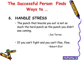 The Successful Person  Finds Ways to … 6. HANDLE STRESS The punch that knocks you out is not so much the hard punch as the punch you didn’t see coming. - Joe Torres If you can’t fight and you can’t flee, flow. - Robert Eliot 