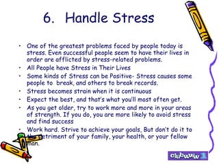 6. Handle Stress One of the greatest problems faced by people today is stress. Even successful people seem to have their lives in order are afflicted by stress-related problems. All People have Stress in Their Lives Some kinds of Stress can be Positive- Stress causes some people to  break, and others to break records. Stress becomes strain when it is continuous Expect the best, and that’s what you’ll most often get. As you get older, try to work more and more in your areas of strength. If you do, you are more likely to avoid stress and find success Work hard. Strive to achieve your goals, But don’t do it to the detriment of your family, your health, or your fellow  man. 