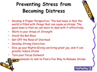 Preventing Stress from Becoming Distress Develop A Proper Perspective- The bad news is that the world is filled with things that can cause us stress. The good news is that we can learn to deal with it effectively. Work in your Areas of Strength Avoid the Rat Race Get Off the Road of Overload Develop Strong Conviction Give up your Rights-Giving can bring great joy, and it can greatly reduce stress Turn your Focus Outward Have someone to talk to Find a Fun Way to Release Stress 
