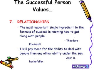 The Successful Person Values… 7. RELATIONSHIPS The most important single ingredient to the formula of success is knowing how to get along with people. - Theodore Roosevelt I will pay more for the ability to deal with people than any other ability under the sun. - John D. Rockefeller 