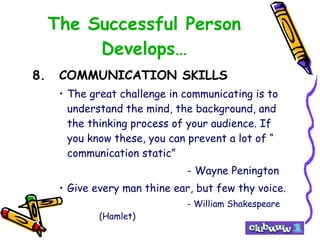 The Successful Person Develops… 8. COMMUNICATION SKILLS The great challenge in communicating is to understand the mind, the background, and the thinking process of your audience. If you know these, you can prevent a lot of “ communication static” - Wayne Penington Give every man thine ear, but few thy voice. - William Shakespeare (Hamlet) 