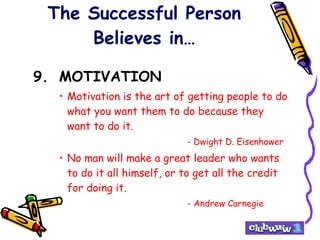 The Successful Person Believes in… 9. MOTIVATION Motivation is the art of getting people to do what you want them to do because they want to do it. - Dwight D. Eisenhower No man will make a great leader who wants to do it all himself, or to get all the credit for doing it. - Andrew Carnegie 