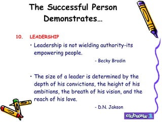 The Successful Person Demonstrates… 10. LEADERSHIP Leadership is not wielding authority-its empowering people. - Becky Brodin The size of a leader is determined by the depth of his convictions, the height of his ambitions, the breath of his vision, and the reach of his love. - D.N. Jakson 