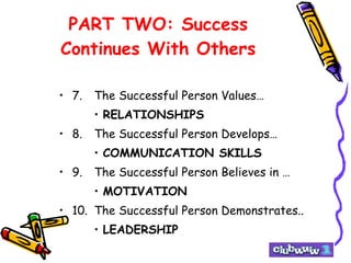PART TWO: Success Continues With Others 7. The Successful Person Values… RELATIONSHIPS 8. The Successful Person Develops… COMMUNICATION SKILLS 9. The Successful Person Believes in … MOTIVATION 10. The Successful Person Demonstrates.. LEADERSHIP 