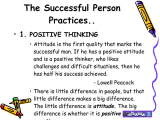 The Successful Person Practices.. 1 . POSITIVE THINKING Attitude is the first quality that marks the successful man. If he has a positive attitude and is a positive thinker, who likes challenges and difficult situations, then he has half his success achieved. - Lowell Peacock There is little difference in people, but that little difference makes a big difference. The little difference is  attitude.  The big difference is whether it is  positive or negative . 