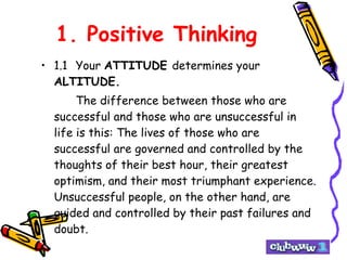 1. Positive Thinking 1.1 Your  ATTITUDE  determines your  ALTITUDE. The difference between those who are successful and those who are unsuccessful in life is this: The lives of those who are successful are governed and controlled by the thoughts of their best hour, their greatest optimism, and their most triumphant experience. Unsuccessful people, on the other hand, are guided and controlled by their past failures and doubt. 