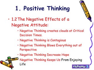 1. Positive Thinking 1.2 The Negative Effects of a Negative Attitude: Negative Thinking creates clouds at Critical Decision Times. Negative Thinking is Contagious Negative Thinking Blows Everything out of Perspective Negative Thinking Decrease Hope Negative Thinking Keeps Us  From Enjoying Life 