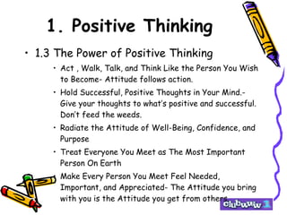 1. Positive Thinking 1.3 The Power of Positive Thinking Act , Walk, Talk, and Think Like the Person You Wish to Become- Attitude follows action. Hold Successful, Positive Thoughts in Your Mind.- Give your thoughts to what’s positive and successful. Don’t feed the weeds. Radiate the Attitude of Well-Being, Confidence, and Purpose Treat Everyone You Meet as The Most Important Person On Earth Make Every Person You Meet Feel Needed, Important, and Appreciated- The Attitude you bring with you is the Attitude you get from others. 