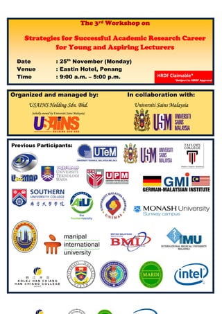  
 
 
 
 
 
 
 
 
 
 Organized and managed by: In collaboration with:
USAINS Holding Sdn. Bhd.
(wholly-owned by Universiti Sains Malaysia)
Universiti Sains Malaysia
The 3rd Workshop on
Strategies for Successful Academic Research Career
for Young and Aspiring Lecturers
Date : 25th
November (Monday)
Venue : Eastin Hotel, Penang
Time : 9:00 a.m. – 5:00 p.m. HRDF Claimable* 
*Subject to HRDF Approval
  
Previous Participants:
 