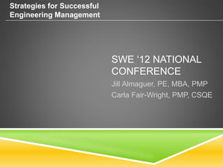SWE ‘12 NATIONAL
CONFERENCE
Jill Almaguer, PE, MBA, PMP
Carla Fair-Wright, PMP, CSQE
Strategies for Successful
Engineering Management
 