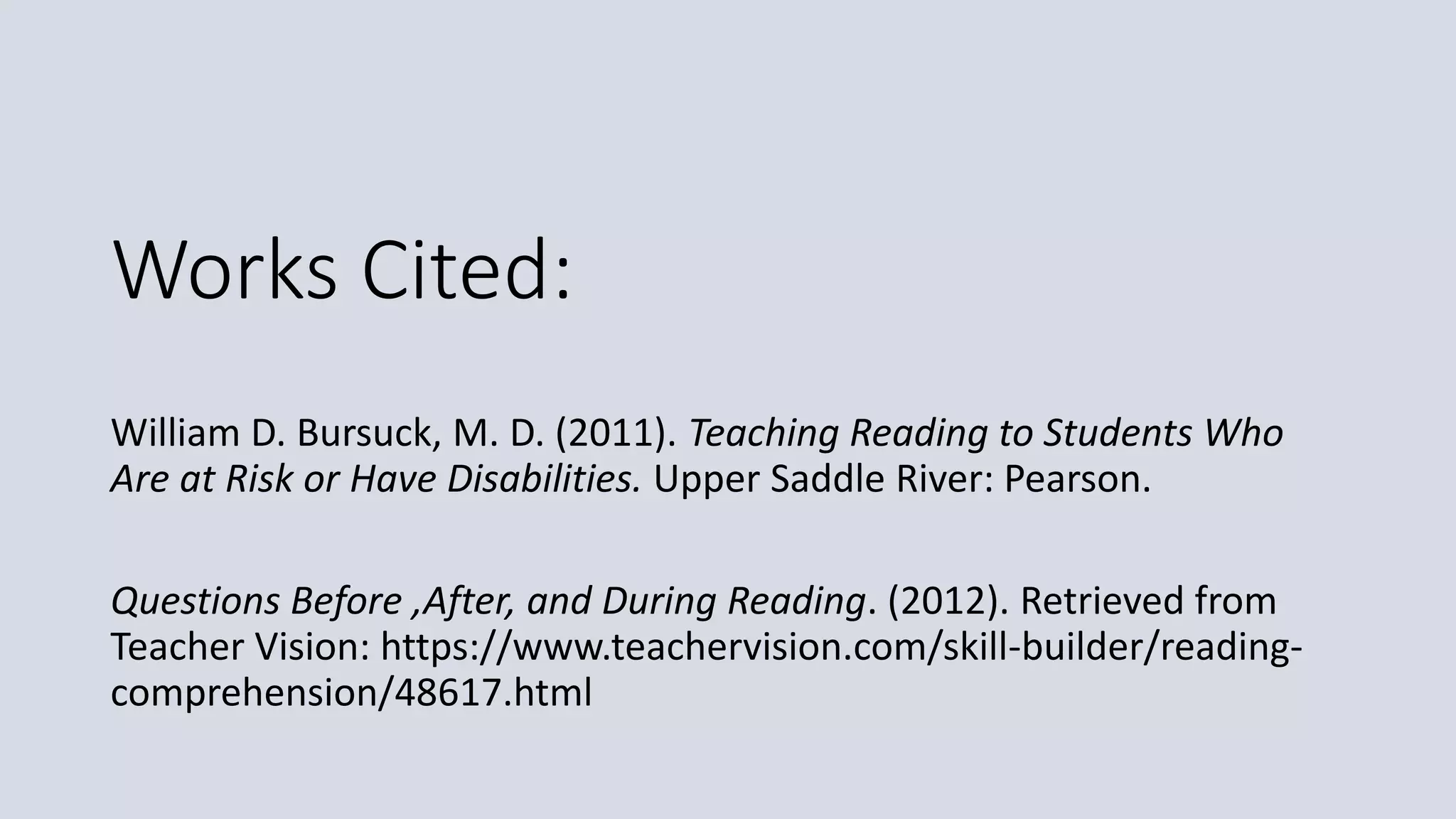 Works Cited:
William D. Bursuck, M. D. (2011). Teaching Reading to Students Who
Are at Risk or Have Disabilities. Upper Saddle River: Pearson.
Questions Before ,After, and During Reading. (2012). Retrieved from
Teacher Vision: https://www.teachervision.com/skill-builder/reading-
comprehension/48617.html
 