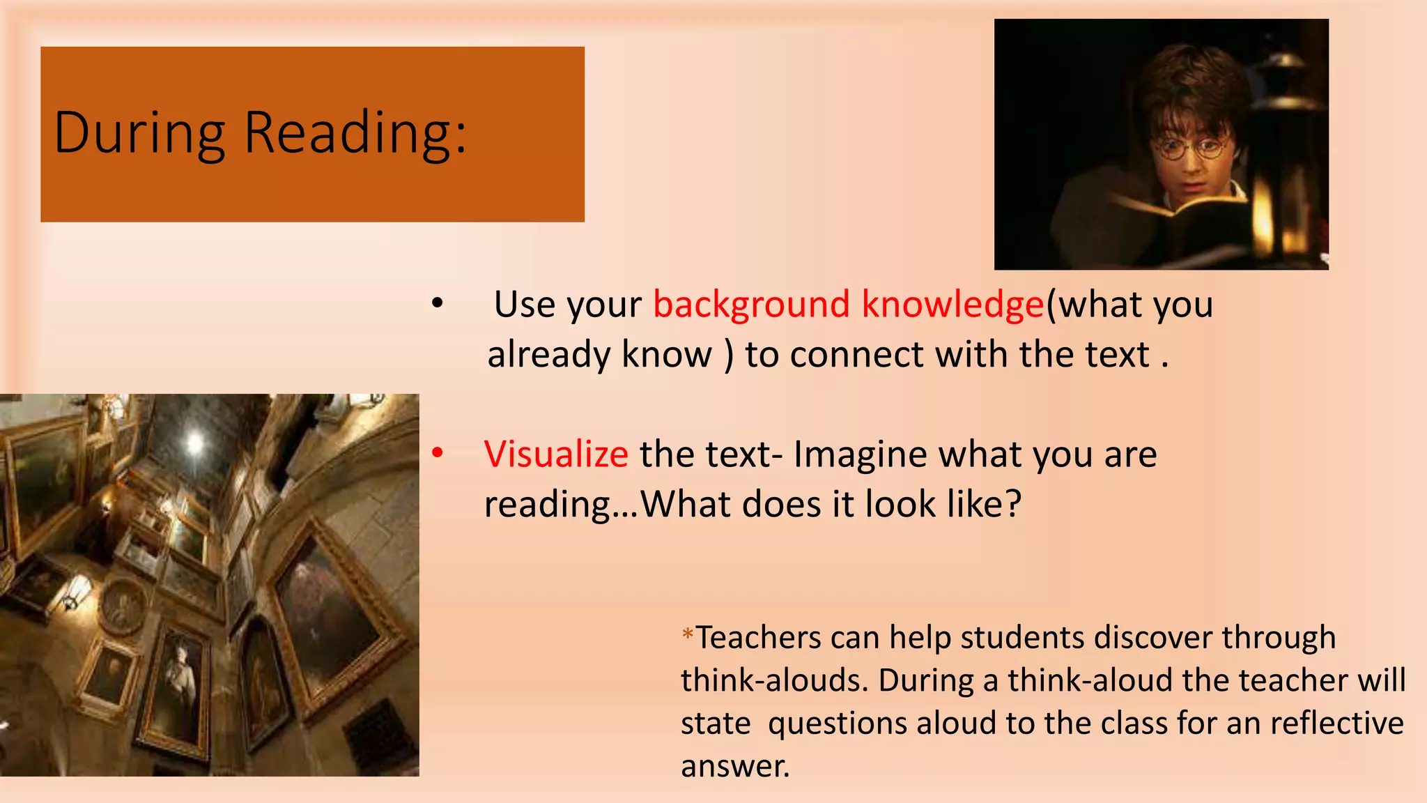 During Reading:
• Use your background knowledge(what you
already know ) to connect with the text .
• Visualize the text- Imagine what you are
reading…What does it look like?
*Teachers can help students discover through
think-alouds. During a think-aloud the teacher will
state questions aloud to the class for an reflective
answer.
 