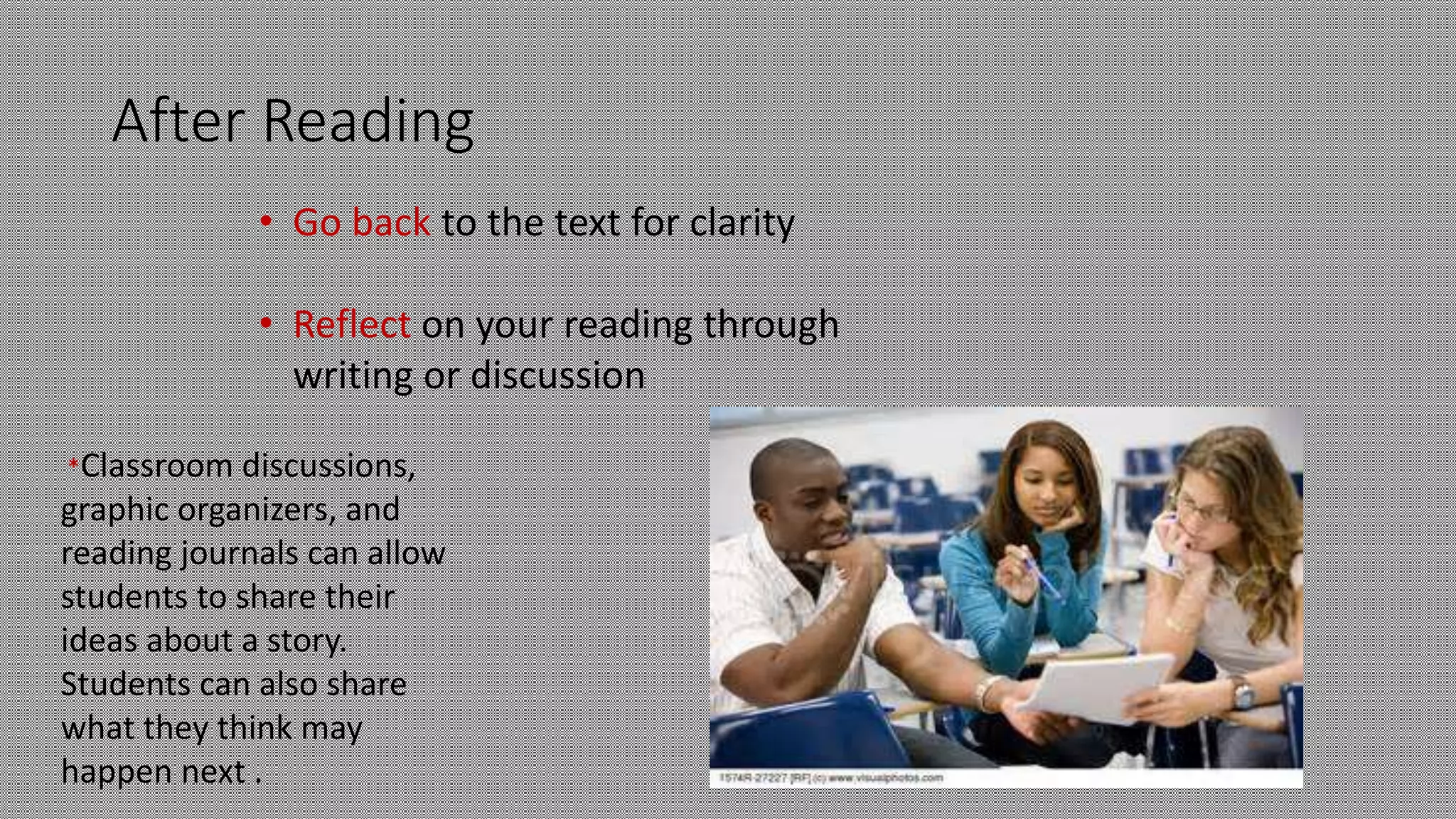 After Reading
• Go back to the text for clarity
• Reflect on your reading through
writing or discussion
*Classroom discussions,
graphic organizers, and
reading journals can allow
students to share their
ideas about a story.
Students can also share
what they think may
happen next .
 