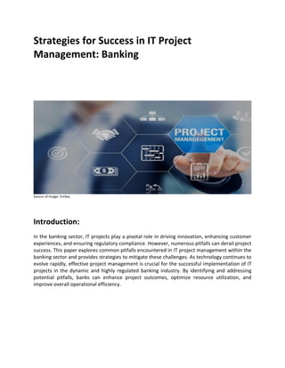 Strategies for Success in IT Project
Management: Banking
Source of Image: Forbes
Introduction:
In the banking sector, IT projects play a pivotal role in driving innovation, enhancing customer
experiences, and ensuring regulatory compliance. However, numerous pitfalls can derail project
success. This paper explores common pitfalls encountered in IT project management within the
banking sector and provides strategies to mitigate these challenges. As technology continues to
evolve rapidly, effective project management is crucial for the successful implementation of IT
projects in the dynamic and highly regulated banking industry. By identifying and addressing
potential pitfalls, banks can enhance project outcomes, optimize resource utilization, and
improve overall operational efficiency.
 
