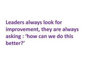 Leaders always look for
improvement, they are always
asking : ‘how can we do this
better?’
 