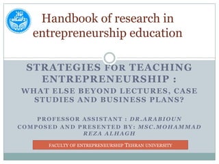 Handbook of research in entrepreneurship education Strategies for teaching Entrepreneurship :  What else beyond lectures, Case Studies andBusiness Plans? Professor assistant : Dr.Arabioun Composed and Presented by: Msc.mohammad Reza alhagh faculty of entrepreneurship Tehran university 