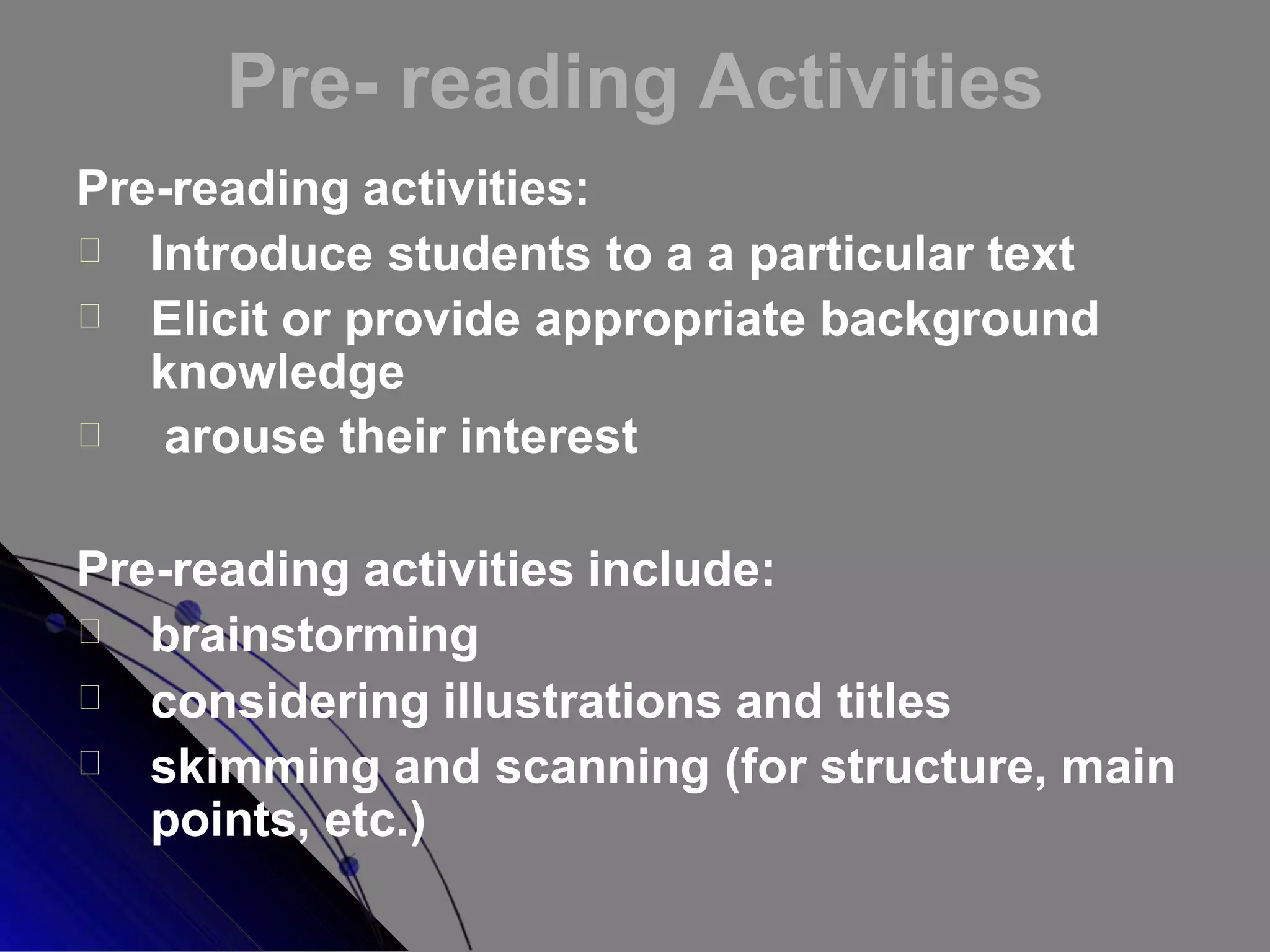 Pre- reading Activities
Pre-reading activities:
Introduce students to a a particular text
Elicit or provide appropriate background
knowledge
arouse their interest
Pre-reading activities include:
brainstorming
considering illustrations and titles
skimming and scanning (for structure, main
points, etc.)
 