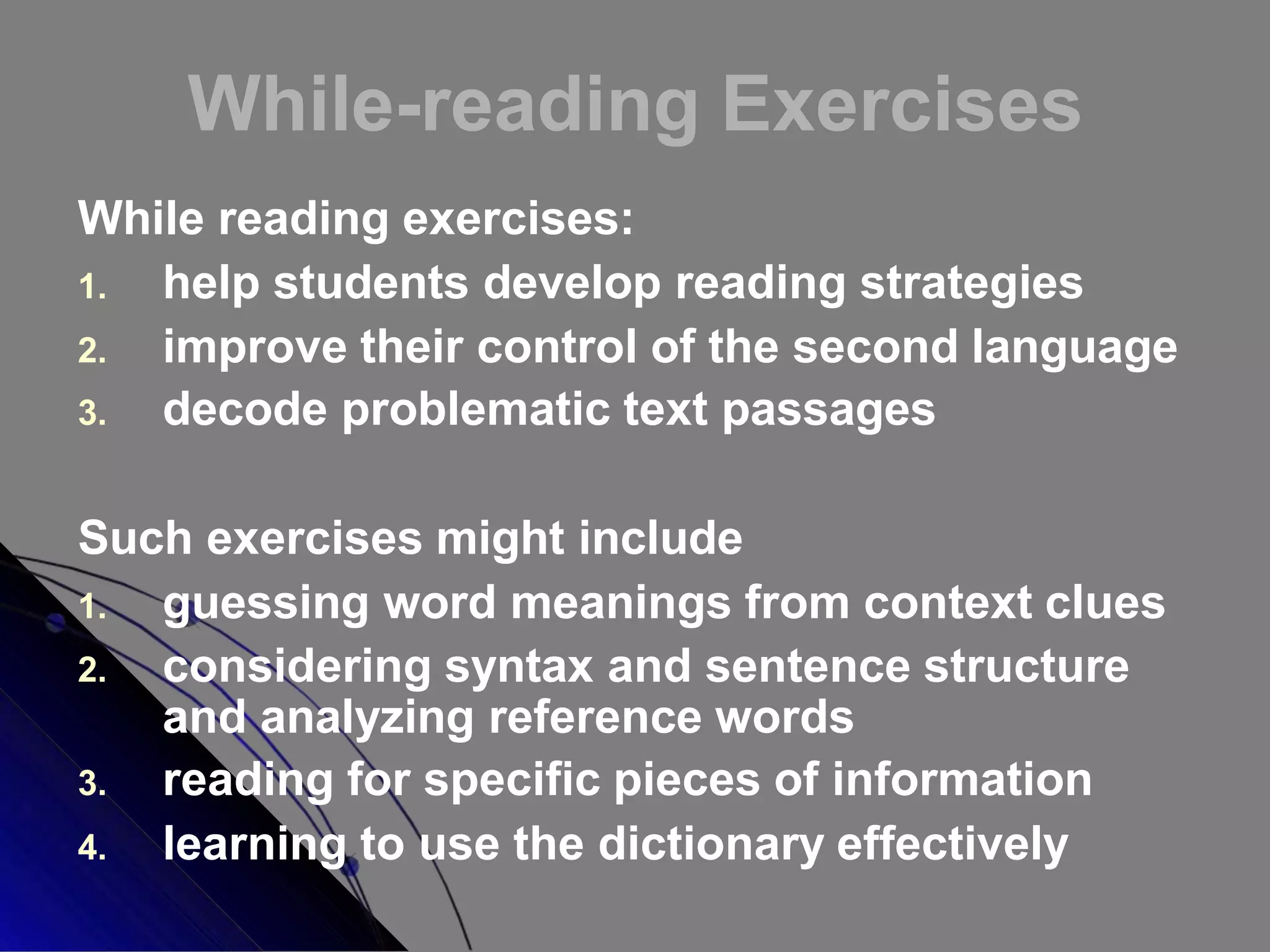 While-reading Exercises
While reading exercises:
1. help students develop reading strategies
2. improve their control of the second language
3. decode problematic text passages
Such exercises might include
1. guessing word meanings from context clues
2. considering syntax and sentence structure
and analyzing reference words
3. reading for specific pieces of information
4. learning to use the dictionary effectively
 