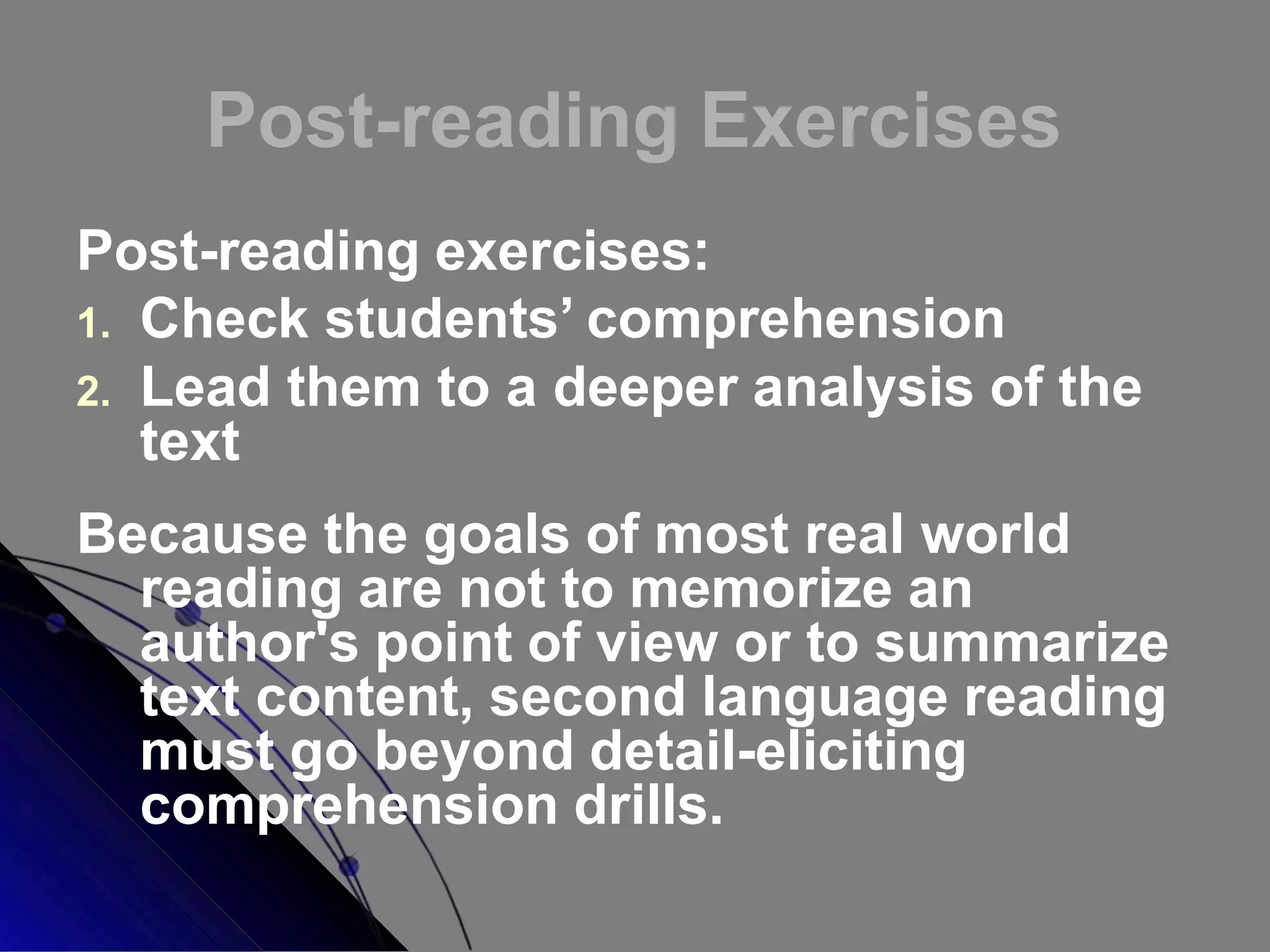 Post-reading Exercises
Post-reading exercises:
1. Check students’ comprehension
2. Lead them to a deeper analysis of the
text
Because the goals of most real world
reading are not to memorize an
author's point of view or to summarize
text content, second language reading
must go beyond detail-eliciting
comprehension drills.
 