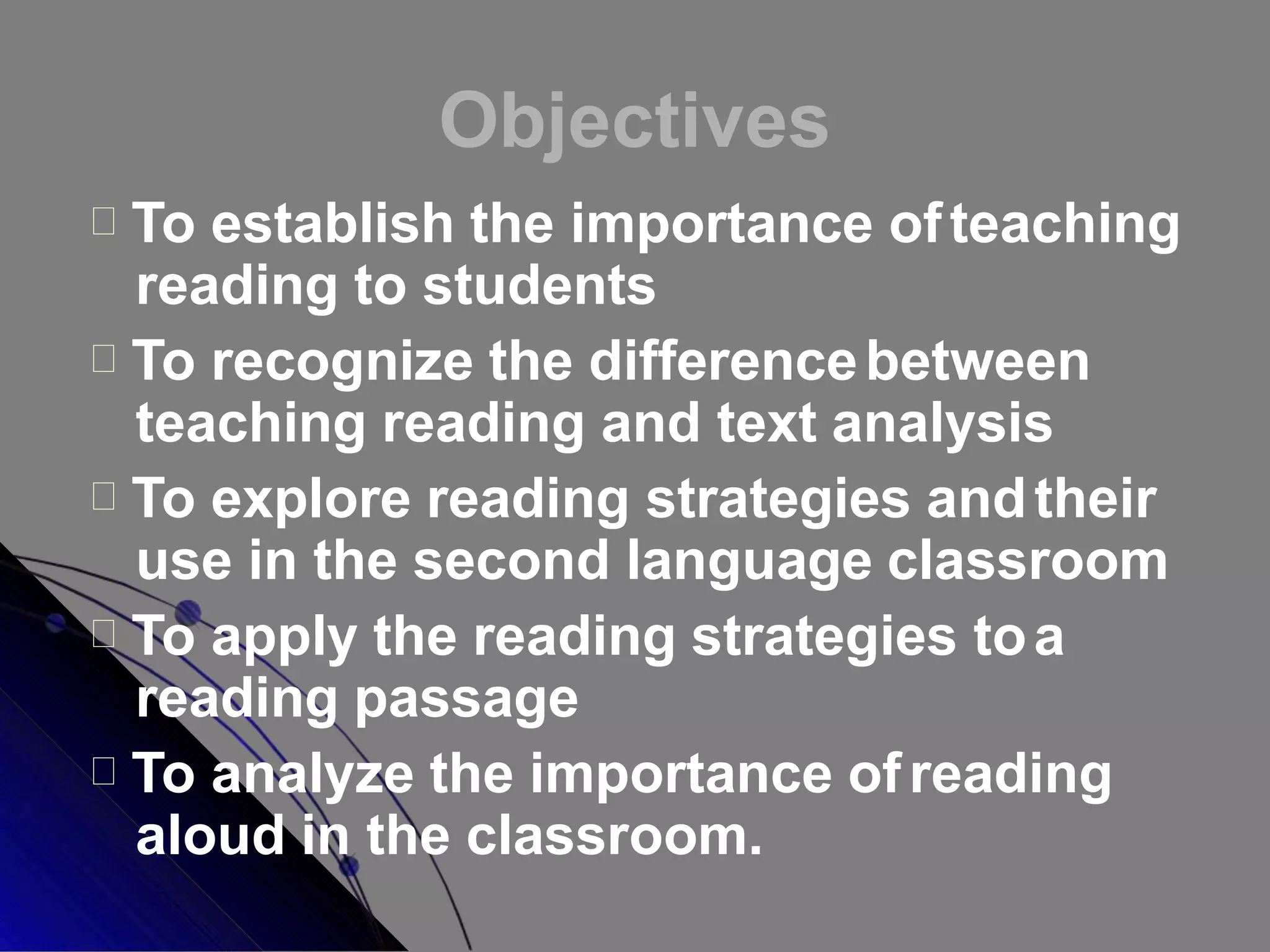 Objectives
To establish the importance ofteaching
reading to students
To recognize the differencebetween
teaching reading and text analysis
To explore reading strategies andtheir
use in the second language classroom
To apply the reading strategies toa
reading passage
To analyze the importance ofreading
aloud in the classroom.
 