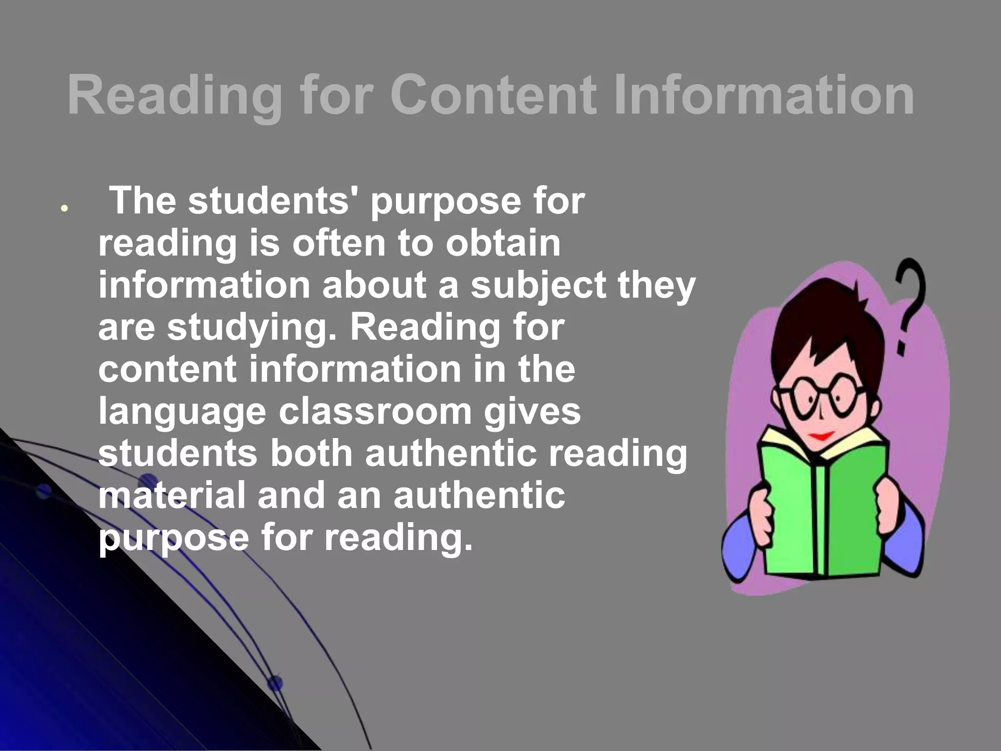 Reading for Content Information
 The students' purpose for
reading is often to obtain
information about a subject they
are studying. Reading for
content information in the
language classroom gives
students both authentic reading
material and an authentic
purpose for reading.
 