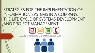 STRATEGIES FOR THE IMPLEMENTATION OF
INFORMATION SYSTEMS IN A COMPANY.
THE LIFE CYCLE OF SYSTEMS DEVELOPMENT
AND PROJECT MANAGEMENT.
MANUEL CHIRIMUSCAY AND SAMUEL QUINCHARA
 