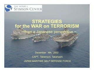 STRATEGIES
for the WAR on TERRORISM
  ~from a Japanese perspective ~




          December 4th, 2002
        CAPT. Takamichi Takahashi
   JAPAN MARITIME SELF DEFENSE FORCE
 