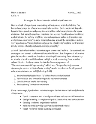 Univ. at Buffalo                                              March 2, 2009
LAI 574

               Strategies for Transitions in an Inclusive Classroom

Due to a lack of experience in working with students with disabilities, I’ve
been absorbing a lot of new ideas and information. Each chapter of Salend’s
book is like a sudden awakening to a world I’ve only known from a far away
distance. But, as with previous chapters, this week’s “reading about problems
and strategies for solving problems when students are asked to transition into
an inclusive classroom,” is quite comprehensive and, at the same time, makes
very good sense. These strategies should be effective in “making the transition
for the special education student go more smoothly.”

As with the inclusive classroom strategies we’ve read before, I think transition
strategies can benefit students without disabilities. For the general education
population, the transitions they face are things like moving from elementary
to middle school, or middle school to high school, or moving from another
school district. In these cases, I think the four-step process of
“Transenvironmental Programming” which was “designed to help prepare
students for success in the inclusive setting” would be effective for all general
education students, as well (Salend, p. 240).

   1.   Environmental assessment (of old and new environments)
   2.   Intervention and preparation for the new environment
   3.   Generalization to the new setting
   4.   Evaluation of the new environment

From these steps, I picked out some strategies I think would definitely benefit
all students:
             Teach classroom and school procedures and successful behaviors
             Design learning strategies unique to the student and environment
             Develop students’ organization skills
             Help students develop daily and weekly schedules
             Teach research-based learning strategies
 