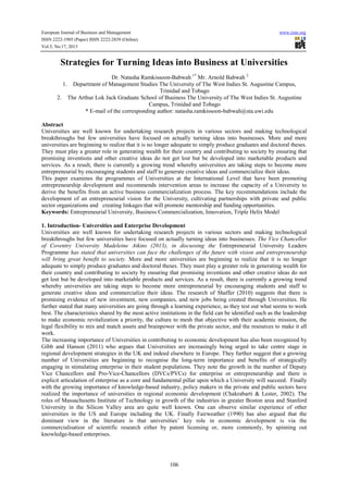 European Journal of Business and Management www.iiste.org
ISSN 2222-1905 (Paper) ISSN 2222-2839 (Online)
Vol.5, No.17, 2013
106
Strategies for Turning Ideas into Business at Universities
Dr. Natasha Ramkissoon-Babwah 1*
Mr. Arnold Babwah 2
1. Department of Management Studies The University of The West Indies St. Augustine Campus,
Trinidad and Tobago
2. The Arthur Lok Jack Graduate School of Business The University of The West Indies St. Augustine
Campus, Trinidad and Tobago
* E-mail of the corresponding author: natasha.ramkissoon-babwah@sta.uwi.edu
Abstract
Universities are well known for undertaking research projects in various sectors and making technological
breakthroughs but few universities have focused on actually turning ideas into businesses. More and more
universities are beginning to realize that it is no longer adequate to simply produce graduates and doctoral theses.
They must play a greater role in generating wealth for their country and contributing to society by ensuring that
promising inventions and other creative ideas do not get lost but be developed into marketable products and
services. As a result, there is currently a growing trend whereby universities are taking steps to become more
entrepreneurial by encouraging students and staff to generate creative ideas and commercialize their ideas.
This paper examines the programmes of Universities at the International Level that have been promoting
entrepreneurship development and recommends intervention areas to increase the capacity of a University to
derive the benefits from an active business commercialization process. The key recommendations include the
development of an entrepreneurial vision for the University, cultivating partnerships with private and public
sector organizations and creating linkages that will promote mentorship and funding opportunities.
Keywords: Entrepreneurial University, Business Commercialization, Innovation, Triple Helix Model
1. Introduction- Universities and Enterprise Development
Universities are well known for undertaking research projects in various sectors and making technological
breakthroughs but few universities have focused on actually turning ideas into businesses. The Vice Chancellor
of Coventry University Madeleine Atkins (2013), in discussing the Entrepreneurial University Leaders
Programme has stated that universities can face the challenges of the future with vision and entrepreneurship
will bring great benefit to society. More and more universities are beginning to realize that it is no longer
adequate to simply produce graduates and doctoral theses. They must play a greater role in generating wealth for
their country and contributing to society by ensuring that promising inventions and other creative ideas do not
get lost but be developed into marketable products and services. As a result, there is currently a growing trend
whereby universities are taking steps to become more entrepreneurial by encouraging students and staff to
generate creative ideas and commercialize their ideas. The research of Shaffer (2010) suggests that there is
promising evidence of new investment, new companies, and new jobs being created through Universities. He
further stated that many universities are going through a learning experience, as they test out what seems to work
best. The characteristics shared by the most active institutions in the field can be identified such as the leadership
to make economic revitalization a priority, the culture to mesh that objective with their academic mission, the
legal flexibility to mix and match assets and brainpower with the private sector, and the resources to make it all
work.
The increasing importance of Universities in contributing to economic development has also been recognized by
Gibb and Hanson (2011) who argues that Universities are increasingly being urged to take centre stage in
regional development strategies in the UK and indeed elsewhere in Europe. They further suggest that a growing
number of Universities are beginning to recognise the long-term importance and benefits of strategically
engaging in stimulating enterprise in their student populations. They note the growth in the number of Deputy
Vice Chancellors and Pro-Vice-Chancellors (DVCs/PVCs) for enterprise or entrepreneurship and there is
explicit articulation of enterprise as a core and fundamental pillar upon which a University will succeed. Finally
with the growing importance of knowledge-based industry, policy makers in the private and public sectors have
realized the importance of universities in regional economic development (Chakrabarti & Lester, 2002). The
roles of Massachusetts Institute of Technology in growth of the industries in greater Boston area and Stanford
University in the Silicon Valley area are quite well known. One can observe similar experience of other
universities in the US and Europe including the UK. Finally Fairweather (1990) has also argued that the
dominant view in the literature is that universities’ key role in economic development is via the
commercialisation of scientific research either by patent licensing or, more commonly, by spinning out
knowledge-based enterprises.
 