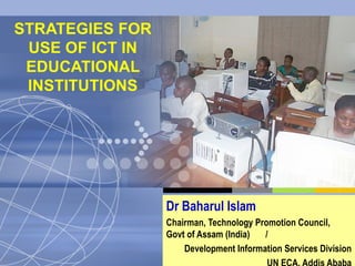 STRATEGIES FOR USE OF ICT IN EDUCATIONAL INSTITUTIONS Dr Baharul Islam Chairman, Technology Promotion Council,  Govt of Assam (India)  / Development Information Services Division UN ECA, Addis Ababa 