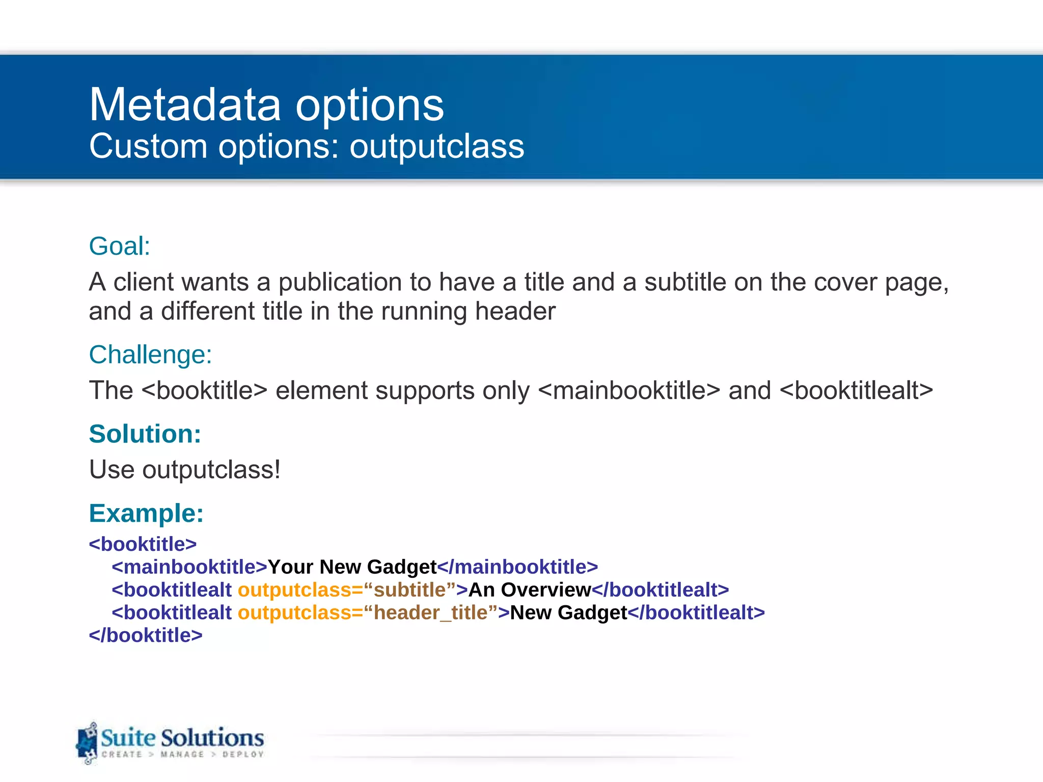 Metadata options Custom options: outputclass Goal: A client wants a publication to have a title and a subtitle on the cover page, and a different title in the running header Challenge: The <booktitle> element supports only <mainbooktitle> and <booktitlealt> Solution: Use outputclass! Example: <booktitle>   <mainbooktitle> Your New Gadget </mainbooktitle>   <booktitlealt  outputclass= “subtitle” > An Overview </booktitlealt>   <booktitlealt  outputclass= “header_title” > New Gadget </booktitlealt> </booktitle> 