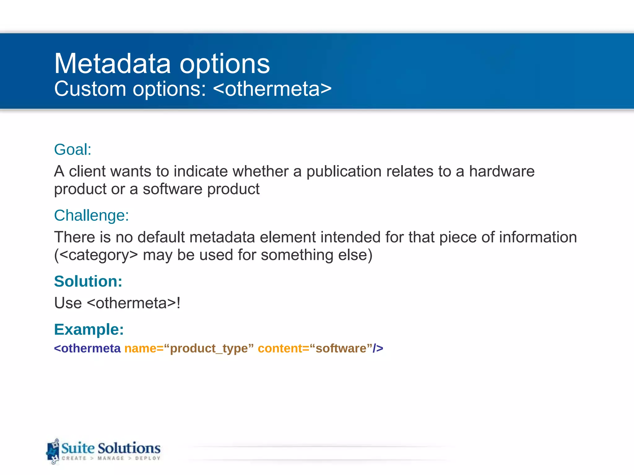 Metadata options Custom options: <othermeta> Goal: A client wants to indicate whether a publication relates to a hardware product or a software product Challenge: There is no default metadata element intended for that piece of information (<category> may be used for something else) Solution: Use <othermeta>! Example: <othermeta  name= “product_type”   content= “software” /> 