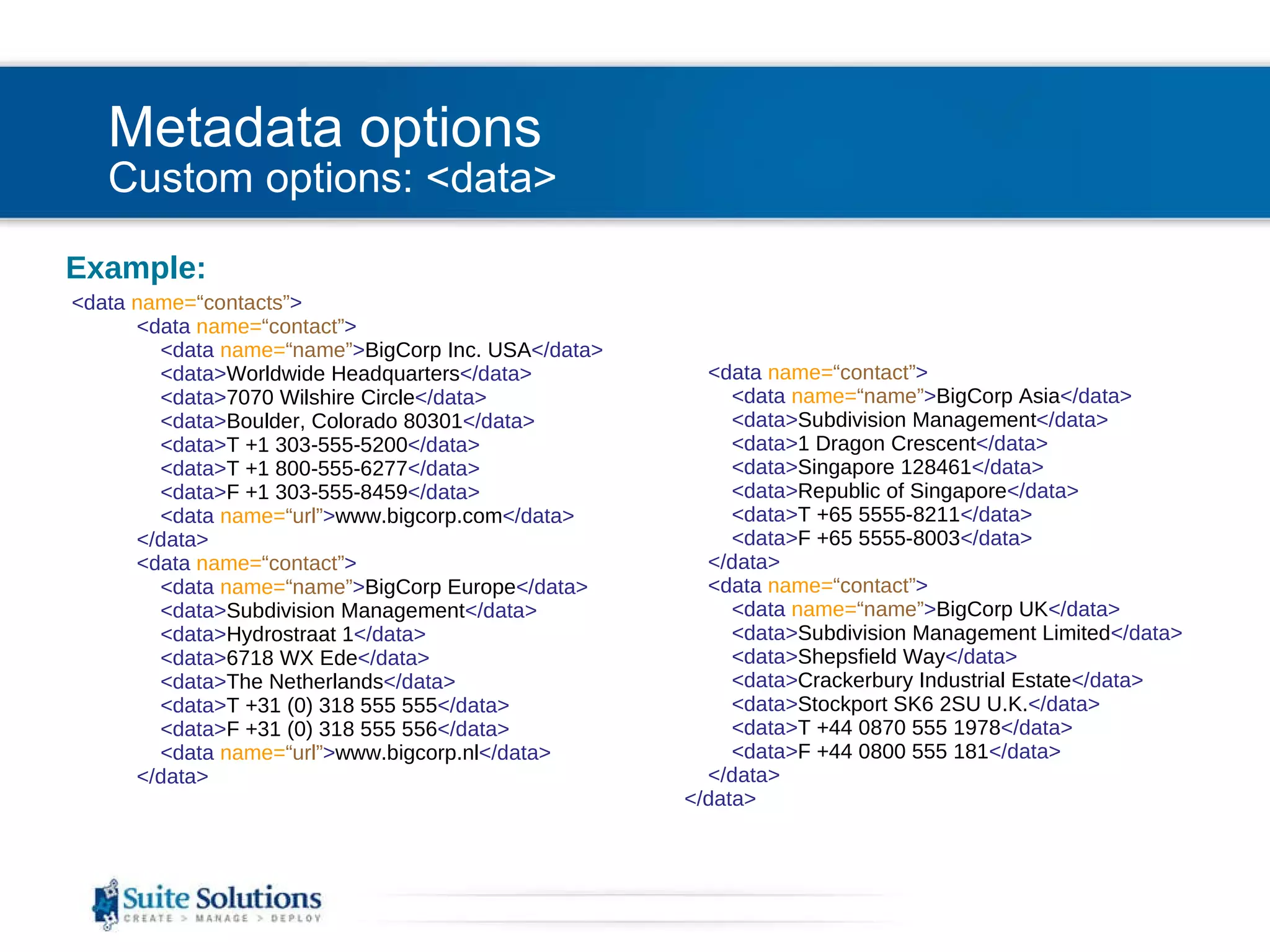 Metadata options Custom options: <data> Example: <data  name= “contacts” >   <data  name= “contact” >   <data  name= “name” > BigCorp Inc. USA </data>   <data> Worldwide Headquarters </data>   <data> 7070 Wilshire Circle </data>   <data> Boulder, Colorado 80301 </data>   <data> T +1 303-555-5200 </data>   <data> T +1 800-555-6277 </data>   <data> F +1 303-555-8459 </data>   <data  name= “url” > www.bigcorp.com </data>   </data>   <data  name= “contact” >   <data  name= “name” > BigCorp Europe </data>   <data> Subdivision Management </data>   <data> Hydrostraat 1 </data>   <data> 6718 WX Ede </data>   <data> The Netherlands </data>   <data> T +31 (0) 318 555 555 </data>   <data> F +31 (0) 318 555 556 </data>   <data  name= “url” > www.bigcorp.nl </data>   </data>   <data  name= “contact” >   <data  name= “name” > BigCorp Asia </data>   <data> Subdivision Management </data>   <data> 1 Dragon Crescent </data>   <data> Singapore 128461 </data>   <data> Republic of Singapore </data>   <data> T +65 5555-8211 </data>   <data> F +65 5555-8003 </data>   </data>   <data  name= “contact” >   <data  name= “name” > BigCorp UK </data>   <data> Subdivision Management Limited </data>   <data> Shepsfield Way </data>   <data> Crackerbury Industrial Estate </data>   <data> Stockport SK6 2SU U.K. </data>   <data> T +44 0870 555 1978 </data>   <data> F +44 0800 555 181 </data>   </data>   </data> 